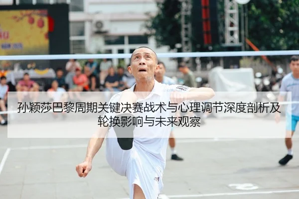 孙颖莎巴黎周期关键决赛战术与心理调节深度剖析及轮换影响与未来观察
